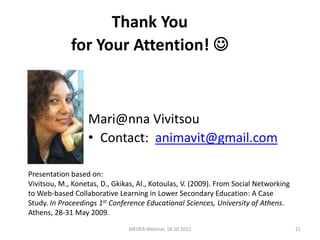 Thank You
             for Your Attention! 



                   Mari@nna Vivitsou
                   • Contact: animavit@gmail.com

Presentation based on:
Vivitsou, Μ., Konetas, D., Gkikas, Αl., Kotoulas, V. (2009). From Social Networking
to Web-based Collaborative Learning in Lower Secondary Education: A Case
Study. In Proceedings 1st Conference Educational Sciences, University of Athens.
Athens, 28-31 May 2009.
                               MEDEA Webinar, 18.10.2012                              21
 