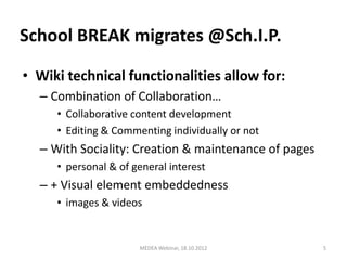 School BREAK migrates @Sch.I.P.

• Wiki technical functionalities allow for:
  – Combination of Collaboration…
     • Collaborative content development
     • Editing & Commenting individually or not
  – With Sociality: Creation & maintenance of pages
     • personal & of general interest
  – + Visual element embeddedness
     • images & videos


                      MEDEA Webinar, 18.10.2012       5
 
