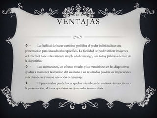 PRESENTACIONES ELECTRONICAS


                          VENTAJAS

 ·       La facilidad de hacer cambios posibilita el poder individualizar una
presentación para un auditorio específico. La facilidad de poder utilizar imágenes
del Internet hace relativamente simple añadir un logo, una foto y palabras dentro de
la diapositiva.
 ·       Las animaciones, los efectos visuales y las transiciones en las diapositivas
ayudan a mantener la atención del auditorio. Los resultados pueden ser impresiones
más duraderas y mayor retención del mensaje.
 ·       El presentador puede hacer que los miembros del auditorio interactúen en
la presentación, al hacer que éstos escojan cuales temas cubrir.
 