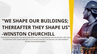 "WE SHAPE OUR BUILDINGS;
THEREAFTER THEY SHAPE US"
-WINSTON CHURCHILL
THIS QUOTE HIGHLIGHTS THE PROFOUND IMPACT CIVIL ENGINEERING HAS ON SOCIETY, NOT ONLY
IN CONSTRUCTING STRUCTURES BUT ALSO IN INFLUENCING THE WAY WE LIVE AND INTERACT
WITHIN OUR ENVIRONMENTS.
 