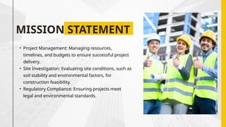 MISSION STATEMENT
• Project Management: Managing resources,
timelines, and budgets to ensure successful project
delivery.
• Site Investigation: Evaluating site conditions, such as
soil stability and environmental factors, for
construction feasibility.
• Regulatory Compliance: Ensuring projects meet
legal and environmental standards.
 