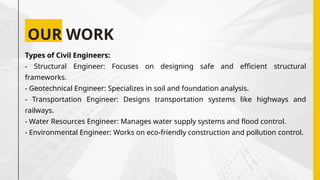 OUR WORK
Types of Civil Engineers:
- Structural Engineer: Focuses on designing safe and efficient structural
frameworks.
- Geotechnical Engineer: Specializes in soil and foundation analysis.
- Transportation Engineer: Designs transportation systems like highways and
railways.
- Water Resources Engineer: Manages water supply systems and flood control.
- Environmental Engineer: Works on eco-friendly construction and pollution control.
 