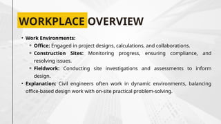 WORKPLACE OVERVIEW
• Work Environments:
⚬ Office: Engaged in project designs, calculations, and collaborations.
⚬ Construction Sites: Monitoring progress, ensuring compliance, and
resolving issues.
⚬ Fieldwork: Conducting site investigations and assessments to inform
design.
• Explanation: Civil engineers often work in dynamic environments, balancing
office-based design work with on-site practical problem-solving.
 
