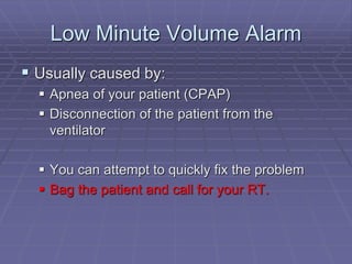 Low Minute Volume Alarm
 Usually caused by:
 Apnea of your patient (CPAP)
 Disconnection of the patient from the
ventilator
 You can attempt to quickly fix the problem
 Bag the patient and call for your RT.
 