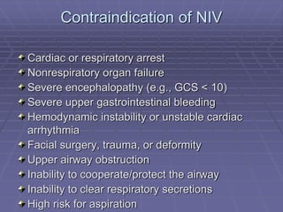 Contraindication of NIV
Cardiac or respiratory arrest
Nonrespiratory organ failure
Severe encephalopathy (e.g., GCS < 10)
Severe upper gastrointestinal bleeding
Hemodynamic instability or unstable cardiac
arrhythmia
Facial surgery, trauma, or deformity
Upper airway obstruction
Inability to cooperate/protect the airway
Inability to clear respiratory secretions
High risk for aspiration
 