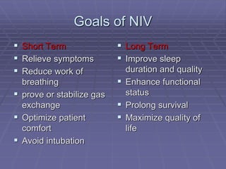 Goals of NIV
 Short Term
 Relieve symptoms
 Reduce work of
breathing
 prove or stabilize gas
exchange
 Optimize patient
comfort
 Avoid intubation
 Long Term
 Improve sleep
duration and quality
 Enhance functional
status
 Prolong survival
 Maximize quality of
life
 