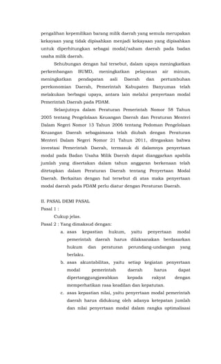pengalihan kepemilikan barang milik daerah yang semula merupakan
kekayaan yang tidak dipisahkan menjadi kekayaan yang dipisahkan
untuk diperhitungkan sebagai modal/saham daerah pada badan
usaha milik daerah.
Sehubungan dengan hal tersebut, dalam upaya meningkatkan
perkembangan BUMD, meningkatkan pelayanan air minum,
meningkatkan pendapatan asli Daerah dan pertumbuhan
perekonomian Daerah, Pemerintah Kabupaten Banyumas telah
melakukan berbagai upaya, antara lain melalui penyertaan modal
Pemerintah Daerah pada PDAM.
Selanjutnya dalam Peraturan Pemerintah Nomor 58 Tahun
2005 tentang Pengelolaan Keuangan Daerah dan Peraturan Menteri
Dalam Negeri Nomor 13 Tahun 2006 tentang Pedoman Pengelolaan
Keuangan Daerah sebagaimana telah diubah dengan Peraturan
Menteri Dalam Negeri Nomor 21 Tahun 2011, ditegaskan bahwa
investasi Pemerintah Daerah, termasuk di dalamnya penyertaan
modal pada Badan Usaha Milik Daerah dapat dianggarkan apabila
jumlah yang disertakan dalam tahun anggaran berkenaan telah
ditetapkan dalam Peraturan Daerah tentang Penyertaan Modal
Daerah. Berkaitan dengan hal tersebut di atas maka penyertaan
modal daerah pada PDAM perlu diatur dengan Peraturan Daerah.
II. PASAL DEMI PASAL
Pasal 1 :
Cukup jelas.
Pasal 2 : Yang dimaksud dengan:
a. asas kepastian hukum, yaitu penyertaan modal
pemerintah daerah harus dilaksanakan berdasarkan
hukum dan peraturan perundang-undangan yang
berlaku.
b. asas akuntabilitas, yaitu setiap kegiatan penyertaan
modal pemerintah daerah harus dapat
dipertanggungjawabkan kepada rakyat dengan
memperhatikan rasa keadilan dan kepatutan.
c. asas kepastian nilai, yaitu penyertaan modal pemerintah
daerah harus didukung oleh adanya ketepatan jumlah
dan nilai penyertaan modal dalam rangka optimalisasi
 