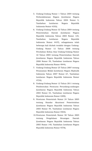 5. Undang-Undang Nomor 1 Tahun 2004 tentang
Perbendaharaan Negara (Lembaran Negara
Republik Indonesia Tahun 2004 Nomor 5,
Tambahan Lembaran Negara Republik
Indonesia Nomor 4355);
6. Undang-Undang Nomor 32 Tahun 2004 tentang
Pemerintahan Daerah (Lembaran Negara
Republik Indonesia Tahun 2004 Nomor 125,
Tambahan Lembaran Negara Republik
Indonesia Nomor 4437), sebagaimana telah
beberapa kali diubah terakhir dengan Undang-
Undang Nomor 12 Tahun 2008 tentang
Perubahan Kedua Atas Undang-Undang Nomor
32 Tahun 2004 tentang Pemerintahan Daerah
(Lembaran Negara Republik Indonesia Tahun
2008 Nomor 59, Tambahan Lembaran Negara
Republik Indonesia Nomor 4844);
7. Undang-Undang Nomor 25 Tahun 2007 tentang
Penanaman Modal (Lembaran Negara Repbulik
Indonesia Tahun 2007 Nomor 67, Tambahan
Lembaran Negara Republik Indonesia Nomor
4724);
8. Undang-Undang Nomor 12 Tahun 2011 tentang
Pembentukan Peraturan Perundang-undangan
(Lembaran Negara Republik Indonesia Tahun
2004 Nomor 53, Tambahan Lembaran Negara
Republik Indonesia Nomor 4389);
9. Peraturan Pemerintah Nomor 24 Tahun 2005
tentang Standar Akuntansi Pemerintahan
(Lembaran Negara Republik Indonesia Tahun
2005 Nomor 49, Tambahan Lembaran Negara
Republik Indonesia Nomor 4503);
10.Peraturan Pemerintah Nomor 58 Tahun 2005
tentang Pengelolaan Keuangan Daerah
(Lembaran Negara Republik Indonesia Tahun
2005 Nomor 140, Tambahan Lembaran Negara
Republik Indonesia Nomor 4578);
 