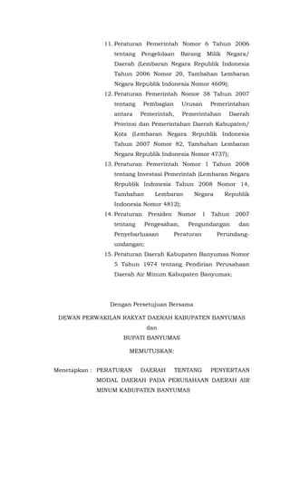 11. Peraturan Pemerintah Nomor 6 Tahun 2006
tentang Pengelolaan Barang Milik Negara/
Daerah (Lembaran Negara Republik Indonesia
Tahun 2006 Nomor 20, Tambahan Lembaran
Negara Republik Indonesia Nomor 4609);
12. Peraturan Pemerintah Nomor 38 Tahun 2007
tentang Pembagian Urusan Pemerintahan
antara Pemerintah, Pemerintahan Daerah
Provinsi dan Pemerintahan Daerah Kabupaten/
Kota (Lembaran Negara Republik Indonesia
Tahun 2007 Nomor 82, Tambahan Lembaran
Negara Republik Indonesia Nomor 4737);
13. Peraturan Pemerintah Nomor 1 Tahun 2008
tentang Investasi Pemerintah (Lembaran Negara
Republik Indonesia Tahun 2008 Nomor 14,
Tambahan Lembaran Negara Republik
Indonesia Nomor 4812);
14. Peraturan Presiden Nomor 1 Tahun 2007
tentang Pengesahan, Pengundangan dan
Penyebarluasan Peraturan Perundang-
undangan;
15. Peraturan Daerah Kabupaten Banyumas Nomor
5 Tahun 1974 tentang Pendirian Perusahaan
Daerah Air Minum Kabupaten Banyumas;
Dengan Persetujuan Bersama
DEWAN PERWAKILAN RAKYAT DAERAH KABUPATEN BANYUMAS
dan
BUPATI BANYUMAS
MEMUTUSKAN:
Menetapkan : PERATURAN DAERAH TENTANG PENYERTAAN
MODAL DAERAH PADA PERUSAHAAN DAERAH AIR
MINUM KABUPATEN BANYUMAS
 