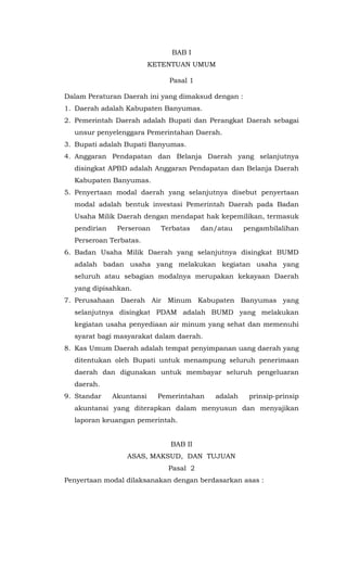 BAB I
KETENTUAN UMUM
Pasal 1
Dalam Peraturan Daerah ini yang dimaksud dengan :
1. Daerah adalah Kabupaten Banyumas.
2. Pemerintah Daerah adalah Bupati dan Perangkat Daerah sebagai
unsur penyelenggara Pemerintahan Daerah.
3. Bupati adalah Bupati Banyumas.
4. Anggaran Pendapatan dan Belanja Daerah yang selanjutnya
disingkat APBD adalah Anggaran Pendapatan dan Belanja Daerah
Kabupaten Banyumas.
5. Penyertaan modal daerah yang selanjutnya disebut penyertaan
modal adalah bentuk investasi Pemerintah Daerah pada Badan
Usaha Milik Daerah dengan mendapat hak kepemilikan, termasuk
pendirian Perseroan Terbatas dan/atau pengambilalihan
Perseroan Terbatas.
6. Badan Usaha Milik Daerah yang selanjutnya disingkat BUMD
adalah badan usaha yang melakukan kegiatan usaha yang
seluruh atau sebagian modalnya merupakan kekayaan Daerah
yang dipisahkan.
7. Perusahaan Daerah Air Minum Kabupaten Banyumas yang
selanjutnya disingkat PDAM adalah BUMD yang melakukan
kegiatan usaha penyediaan air minum yang sehat dan memenuhi
syarat bagi masyarakat dalam daerah.
8. Kas Umum Daerah adalah tempat penyimpanan uang daerah yang
ditentukan oleh Bupati untuk menampung seluruh penerimaan
daerah dan digunakan untuk membayar seluruh pengeluaran
daerah.
9. Standar Akuntansi Pemerintahan adalah prinsip-prinsip
akuntansi yang diterapkan dalam menyusun dan menyajikan
laporan keuangan pemerintah.
BAB II
ASAS, MAKSUD, DAN TUJUAN
Pasal 2
Penyertaan modal dilaksanakan dengan berdasarkan asas :
 