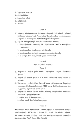 a. kepastian hukum;
b. akuntabilitas;
c. kepastian nilai;
d. fungsional;
e. efisiensi.
Pasal 3
(1) Maksud ditetapkannya Peraturan Daerah ini adalah sebagai
landasan hukum bagi Pemerintah Daerah dalam melaksanakan
penyertaan modal pada PDAM Kabupaten Banyumas.
(2) Tujuan ditetapkannya Peraturan Daerah ini adalah:
a. meningkatkan kemampuan operasional PDAM Kabupaten
Banyumas;
b. meningkatkan pendapatan asli daerah;
c. meningkatkan pertumbuhan perekonomian daerah;
d. meningkatkan pelayanan kepada masyarakat.
BAB III
PENYERTAAN MODAL
Pasal 4
(1) Penyertaan modal pada PDAM ditetapkan dengan Peraturan
Daerah.
(2) Penyertaan modal pada PDAM dapat berbentuk uang dan/atau
barang.
(3) Penyertaan modal dalam bentuk uang sebagaimana dimaksud
pada ayat (2), bersumber pada APBD yang dialokasikan pada pos
anggaran pengeluaran pembiayaan.
(4) Penyertaan modal dalam bentuk barang sebagaimana dimaksud
pada ayat (2) dapat berupa :
a. tanah dan/ atau bangunan;
b. selain tanah dan/ atau bangunan.
Pasal 5
Penyertaan modal Pemerintah Daerah kepada PDAM sampai dengan
ditetapkannya Peraturan Daerah ini telah terealisasi sebesar
Rp 25.639.700.000,00 (Dua Puluh Lima Milyar Enam Ratus Tiga Puluh
Sembilan Juta Tujuh Ratus Ribu Rupiah).
 
