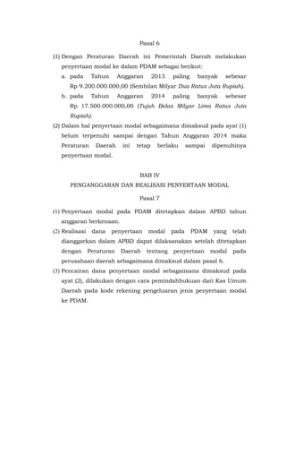 Pasal 6
(1) Dengan Peraturan Daerah ini Pemerintah Daerah melakukan
penyertaan modal ke dalam PDAM sebagai berikut:
a. pada Tahun Anggaran 2013 paling banyak sebesar
Rp 9.200.000.000,00 (Sembilan Milyar Dua Ratus Juta Rupiah).
b. pada Tahun Anggaran 2014 paling banyak sebesar
Rp 17.500.000.000,00 (Tujuh Belas Milyar Lima Ratus Juta
Rupiah).
(2) Dalam hal penyertaan modal sebagaimana dimaksud pada ayat (1)
belum terpenuhi sampai dengan Tahun Anggaran 2014 maka
Peraturan Daerah ini tetap berlaku sampai dipenuhinya
penyertaan modal.
BAB IV
PENGANGGARAN DAN REALISASI PENYERTAAN MODAL
Pasal 7
(1) Penyertaan modal pada PDAM ditetapkan dalam APBD tahun
anggaran berkenaan.
(2) Realisasi dana penyertaan modal pada PDAM yang telah
dianggarkan dalam APBD dapat dilaksanakan setelah ditetapkan
dengan Peraturan Daerah tentang penyertaan modal pada
perusahaan daerah sebagaimana dimaksud dalam pasal 6.
(3) Pencairan dana penyertaan modal sebagaimana dimaksud pada
ayat (2), dilakukan dengan cara pemindahbukuan dari Kas Umum
Daerah pada kode rekening pengeluaran jenis penyertaan modal
ke PDAM.
 