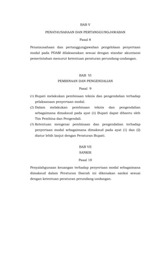 BAB V
PENATAUSAHAAN DAN PERTANGGUNGJAWABAN
Pasal 8
Penatausahaan dan pertanggungjawaban pengelolaan penyertaan
modal pada PDAM dilaksanakan sesuai dengan standar akuntansi
pemerintahan menurut ketentuan peraturan perundang-undangan.
BAB VI
PEMBINAAN DAN PENGENDALIAN
Pasal 9
(1) Bupati melakukan pembinaan teknis dan pengendalian terhadap
pelaksanaan penyertaan modal.
(2) Dalam melakukan pembinaan teknis dan pengendalian
sebagaimana dimaksud pada ayat (1) Bupati dapat dibantu oleh
Tim Pembina dan Pengendali.
(3) Ketentuan mengenai pembinaan dan pengendalian terhadap
penyertaan modal sebagaimana dimaksud pada ayat (1) dan (2)
diatur lebih lanjut dengan Peraturan Bupati.
BAB VII
SANKSI
Pasal 10
Penyalahgunaan keuangan terhadap penyertaan modal sebagaimana
dimaksud dalam Peraturan Daerah ini dikenakan sanksi sesuai
dengan ketentuan peraturan perundang-undangan.
 