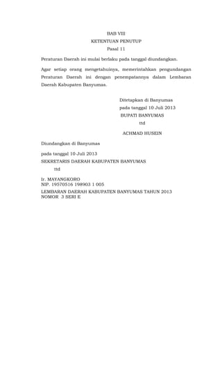 BAB VIII
KETENTUAN PENUTUP
Pasal 11
Peraturan Daerah ini mulai berlaku pada tanggal diundangkan.
Agar setiap orang mengetahuinya, memerintahkan pengundangan
Peraturan Daerah ini dengan penempatannya dalam Lembaran
Daerah Kabupaten Banyumas.
Ditetapkan di Banyumas
pada tanggal 10 Juli 2013
BUPATI BANYUMAS
ttd
ACHMAD HUSEIN
Diundangkan di Banyumas
pada tanggal 10 Juli 2013
SEKRETARIS DAERAH KABUPATEN BANYUMAS
ttd
Ir. MAYANGKORO
NIP. 19570516 198903 1 005
LEMBARAN DAERAH KABUPATEN BANYUMAS TAHUN 2013
NOMOR 3 SERI E
 