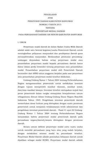 PENJELASAN
ATAS
PERATURAN DAERAH KABUPATEN BANYUMAS
NOMOR 3 TAHUN 2013
TENTANG
PENYERTAAN MODAL DAERAH
PADA PERUSAHAAN DAERAH AIR MINUM KABUPATEN BANYUMAS
I. UMUM
Penyertaan modal daerah ke dalam Badan Usaha Milik Daerah
adalah salah satu bentuk kegiatan/usaha Pemerintah Daerah untuk
meningkatkan pelayanan masyarakat dan pendapatan daerah guna
mensejahterakan masyarakat. Berdasarkan peraturan perundang-
undangan dinyatakan bahwa setiap penyertaan modal atau
penambahan penyertaan modal kepada perusahaan daerah harus
diatur dalam perda tersendiri tentang penyertaan atau penambahan
modal. Penambahan penyertaan modal oleh Pemerintah Daerah
bersumber dari APBD tahun anggaran berjalan pada saat penyertaan
atau penambahan penyertaan modal tersebut dilakukan.
Undang-Undang Nomor 1 Tahun 2004 tentang Perbendaharaan
Negara mengamanatkan pemerintah untuk melakukan investasi
dengan tujuan memperoleh manfaat ekonomi, manfaat sosial,
dan/atau manfaat lainnya. Investasi tersebut merupakan wujud dari
peran pemerintah dalam rangka memajukan kesejahteraan umum
sebagaimana dimuat dalam Undang-Undang Dasar Negara Republik
Indonesia Tahun 1945. Pengelolaan investasi pemerintah daerah
memerlukan dasar hukum yang ditetapkan dengan suatu peraturan
pemerintah untuk menjamin terlaksananya tertib administrasi dan
pengelolaan investasi pemerintah daerah. Pasal 41 ayat (5) Undang-
Undang Nomor 1 Tahun 2004 tentang Perbendaharaan Negara
menyatakan bahwa penyertaan modal pemerintah daerah pada
perusahaan negara/daerah/swasta ditetapkan dengan peraturan
daerah.
Secara umum definisi penyertaan modal yaitu suatu usaha
untuk memiliki perusahaan yang baru atau yang sudah berjalan,
dengan melakukan setoran modal ke perusahaan tersebut.
Penyertaan Modal Daerah adalah pemisahan kekayaan daerah untuk
dijadikan sebagai modal BUMD. Penyertaan modal daerah adalah
 