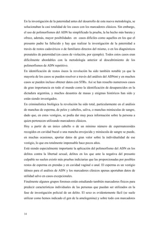 En la investigación de la paternidad antes del desarrollo de esta nueva metodología, se
solucionaban la casi totalidad de los casos con los marcadores clásicos. Sin embargo,
el uso de polimorfismos del ADN ha simplificado la prueba, la ha hecho más barata y
ofrece, además, mayor posibilidades en casos difíciles como aquellos en los que el
presunto padre ha fallecido y hay que realizar la investigación de la paternidad a
través de restos cadavéricos o de familiares directos del mismo, o en los diagnósticos
prenatales de paternidad (en casos de violación, por ejemplo). Todos estos casos eran
difícilmente abordables con la metodología anterior al descubrimiento de los
polimorfismos de ADN repetitivo.
En identificación de restos óseos la revolución ha sido también notable ya que la
mayoría de los casos se pueden resolver a través del análisis del ADNmt y en muchos
casos se pueden incluso obtener datos con STRs. Así se han resuelto numerosos casos
de gran importancia en todo el mundo como la identificación de desaparecidos en la
dictadura argentina, y muchos desastres de masas y enigmas históricos han sido y
están siendo investigados.
En criminalística biológica la revolución ha sido total, particularmente en el análisis
de manchas de esperma, de pelos y cabellos, saliva, o manchas minúsculas de sangre,
dado que, en estos vestigios, se podía dar muy poca información sobre la persona a
quien pertenecen utilizando marcadores clásicos.
Hoy a partir de un único cabello o de un mínimo número de espermatozoides
recogidos en cavidad bucal o una mancha envejecida y minúscula de sangre se puede,
en muchas ocasiones, aportar datos de gran valor sobre la individualidad de ese
vestigio, lo que era totalmente impensable hace pocos años.
Está siendo especialmente importante la aplicación del polimorfismo del ADN en los
delitos contra la libertad sexual, delitos en los que ante la negativa del presunto
culpable no suelen existir más pruebas indiciarias que las proporcionadas por posibles
restos de esperma en prendas y en cavidad vaginal o anal. El esperma es un vestigio
idóneo para el análisis de ADN y los marcadores clásicos apenas aportaban datos de
utilidad salvo en casos excepcionales.
Finalmente algunos grupos forenses están estudiando también marcadores físicos para
predecir características individuales de las personas que puedan ser utilizados en la
fase de investigación policial de un delito. El sexo es evidentemente fácil (se suele
utilizar como hemos indicado el gen de la amelogenina) y sobre todo con marcadores



14
 
