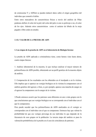 de cromosoma Y y ADNmt se pueden deducir datos sobre el origen geográfico del
individuo que cometió el delito.
Entre otros marcadores de características físicas a través del análisis de SNps
podemos definir el color de la piel, del color del pelo si este es pelirrojo o no, el color
de los ojos. Además otros características como el carácter de lóbulo de la oreja
pegado o libre están en estudio.




3. EL VALOR DE LA PRUEBA DE ADN




1. Las etapas de la prueba de ADN en el laboratorio de Biología forense


La prueba de ADN aplicada a criminalística tiene, como hemos visto hasta ahora,
cuatro etapas básicas:


1. Análisis laboratorial de la muestra, lo que incluye analizar el mayor número de
polimorfismos de ADN posible, obteniendo así un perfil genético de la muestra objeto
de análisis.


2. Comparación de los resultados con los obtenidos en el inculpado o en la víctima.
Ello implica que si aparece un vestigio biológico en la víctima la comparamos con el
análisis genético del agresor, o bien, si, por ejemplo, aparece una mancha de sangre en
el agresor la comparamos con la sangre de la víctima.


3.Puede entonces ocurrir que los patrones sean diferentes en uno o más grupos con lo
que concluiremos que ese vestigio biológico no se corresponde con el individuo con el
que lo comparamos.
Pero puede suceder que los polimorfismos de ADN analizados en el vestigio se
correspondan con el individuo con el que se compararan. Entonces hay que valorar la
probabilidad de que ese vestigio provenga de ese individuo lo que depende de la
frecuencia de esos grupos en la población. La tercera etapa del análisis es pues la
valoración probabilística de la prueba en el caso de coincidencia de patrones.



                                                                                        15
 