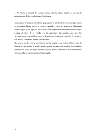 4. Por último la emisión del correspondiente informe médico-legal y, en su caso, la
comunicación de los resultados en el juicio oral.


Estas etapas de análisis laboratorial que concluyen en el informe médico-legal tienen
un precedente básico que es la correcta recogida y envío del vestigio al laboratorio
médico-legal. Estos aspectos han cobrado una importancia considerablemente mayor
porque el valor de la prueba es, en ocasiones, trascendente. Así, aspectos
frecuentemente descuidados, como la denominada "cadena de custodia" del vestigio,
han pasado a tener una enorme trascendencia.
Del mismo modo, con la importancia que la prueba posee en los delitos contra la
libertad sexual, el que se analice el esperma en un porcentaje mínimo de los delitos
denunciados y que no llegue muchas veces en buenas condiciones a los laboratorios
forenses debería ser inmediatamente corregido.




16
 
