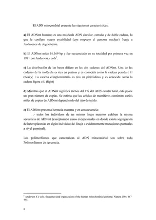 El ADN mitocondrial presenta las siguientes características:

a) El ADNmt humano es una molécula ADN circular, cerrado y de doble cadena, lo
que le confiere mayor estabilidad (con respecto al genoma nuclear) frente a
fenómenos de degradación.

b) El ADNmt mide 16.569 bp y fue secuenciado en su totalidad por primera vez en
1981 por Anderson y cols 5 .

c) La distribución de las bases difiere en las dos cadenas del ADNmt. Una de las
cadenas de la molécula es rica en purinas y es conocida como la cadena pesada o H
(heavy). La cadena complementaria es rica en pirimidinas y es conocida como la
cadena ligera o L (light)

d) Mientras que el ADNmt significa menos del 1% del ADN celular total, este posee
un gran número de copias. Se estima que las células de mamíferos contienen varios
miles de copias de ADNmt dependiendo del tipo de tejido.

e) El ADNmt presenta herencia materna y en consecuencia:
        .- todos los individuos de un mismo linaje materno exhiben la misma
secuencia de ADNmt (exceptuando casos excepcionales en donde exista segregación
de heteroplasmías en algún individuo del linaje o evidentemente mutaciones puntuales
a nivel germinal).

Los polimorfismos que caracterizan al ADN mitocondrial son sobre todo
Polimorfismos de secuencia.




5
 Anderson S y cols. Sequence and organization of the human mitochondrial genome. Nature 290 : 457-
465.


8
 