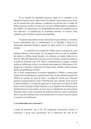 En su mayoría, los marcadores genéticos usados en la actualidad en los
laboratorios forenses son de origen nuclear. No obstante, existen algunos casos en los
que las muestras han sido expuestas a condiciones tan adversas que el estudio del
ADN nuclear no es posible. En estos casos, tan solo el ADNmt podrá ser estudiado ya
que, debido a sus características, las probabilidades de éxito en la amplificación son
muy superiores a la amplificación de marcadores nucleares. Así tenemos como
ejemplo los pelos sin bulbo o muestras muy degradadas

        El genoma mitocondrial contiene información de gran utilidad y en ocasiones
decisiva judicialmente para el establecimiento de la identidad o fuente de un
determinado especimen biológico, jugando un papel crucial en la identificación
criminal.
                La utilización de la prueba del ADNmt para al resolución de casos
judiciales forenses es muy reciente. Así, los primeros casos en el que los resultados
del análisis de ADNmt fueron llevados a los tribunales en Estados Unidos fue en
Junio de 1996 (FBI Crime Lab) a raíz de un caso de violación y posterior asesinato en
el estado de Tennessee (caso P.W Ware) y simultáneamente en España, el primer
análisis de ADNmt que se llevó a los tribunales data también de 1996 (Sumario 2/95,
Juzgado de 1ª Instancia e Instrucción de Puente Genil, Córdoba; informe Instituto
Medicina Legal Santiago 23/1996).
 Por su mejor comportamiento en muestras degradadas el ADNmt es esencial para
muchos casos de identificación a partir de restos óseos. Se han obtenido secuencias de
ADNmt en muestras de miles de años y la prueba ha servido para solucionar
numerosos enigmas históricos como la identificación, antes indicada, de los restos de
la familia Romanov, el corazón de piedra que se conservaba en la Iglesia de Saint
Denis en París como hijo de María Antonieta, y ya en España ha sido utilizado para la
identificación de un buen número de restos óseos no identificados por otras técnicas
(Programa Fénix) y para la resolución de problemas históricos como la verificación
del los restos del arzobispo Irurita como pertenecientes al mismo, lo que fue esencial
en su proceso de beatificación.


5. Los polimorfimos del cromosoma Y


A pesar de representar solo el 2% del componente cromosómico humano, el
cromosoma Y posee unas características que le diferencian del resto de los




                                                                                    9
 