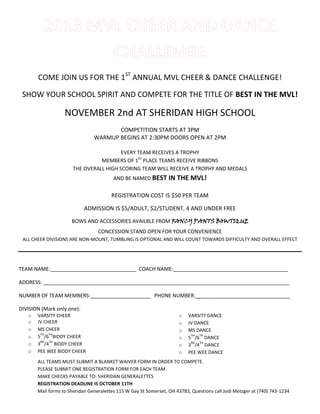 COME JOIN US FOR THE 1ST
ANNUAL MVL CHEER & DANCE CHALLENGE!
SHOW YOUR SCHOOL SPIRIT AND COMPETE FOR THE TITLE OF BEST IN THE MVL!
NOVEMBER 2nd AT SHERIDAN HIGH SCHOOL
COMPETITION STARTS AT 3PM
WARMUP BEGINS AT 2:30PM DOORS OPEN AT 2PM
EVERY TEAM RECEIVES A TROPHY
MEMBERS OF 1ST
PLACE TEAMS RECEIVE RIBBONS
THE OVERALL HIGH SCORING TEAM WILL RECEIVE A TROPHY AND MEDALS
AND BE NAMED BEST IN THE MVL!
REGISTRATION COST IS $50 PER TEAM
ADMISSION IS $5/ADULT, $2/STUDENT, 4 AND UNDER FREE
BOWS AND ACCESSORIES AVAILBLE FROM FANCY PANTS BOWTIQUE
CONCESSION STAND OPEN FOR YOUR CONVENIENCE
ALL CHEER DIVISIONS ARE NON-MOUNT, TUMBLING IS OPTIONAL AND WILL COUNT TOWARDS DIFFICULTY AND OVERALL EFFECT
TEAM NAME:______________________________ COACH NAME:________________________________________
ADDRESS: ______________________________________________________________________________________
NUMBER OF TEAM MEMBERS:_____________________ PHONE NUMBER:_________________________________
DIVISION (Mark only one):
o VARSITY CHEER
o JV CHEER
o MS CHEER
o 5
TH
/6
TH
BIDDY CHEER
o 3
RD
/4
TH
BIDDY CHEER
o PEE WEE BIDDY CHEER
o VARSITY DANCE
o JV DANCE
o MS DANCE
o 5
TH
/6
TH
DANCE
o 3
RD
/4
TH
DANCE
o PEE WEE DANCE
ALL TEAMS MUST SUBMIT A BLANKET WAIVER FORM IN ORDER TO COMPETE.
PLEASE SUBMIT ONE REGISTRATION FORM FOR EACH TEAM.
MAKE CHECKS PAYABLE TO: SHERIDAN GENERALETTES
REGISTRATION DEADLINE IS OCTOBER 11TH
Mail forms to Sheridan Generalettes 115 W Gay St Somerset, OH 43783, Questions call Jodi Metzger at (740) 743-1234
 