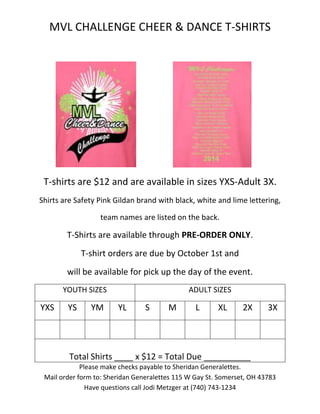 MVL CHALLENGE CHEER & DANCE T-SHIRTS 
T-shirts are $12 and are available in sizes YXS-Adult 3X. 
Shirts are Safety Pink Gildan brand with black, white and lime lettering, 
team names are listed on the back. 
T-Shirts are available through PRE-ORDER ONLY. 
T-shirt orders are due by October 1st and 
will be available for pick up the day of the event. 
YOUTH SIZES ADULT SIZES 
YXS YS YM YL S M L XL 2X 3X 
Total Shirts ____ x $12 = Total Due __________ 
Please make checks payable to Sheridan Generalettes. 
Mail order form to: Sheridan Generalettes 115 W Gay St. Somerset, OH 43783 
Have questions call Jodi Metzger at (740) 743-1234 
