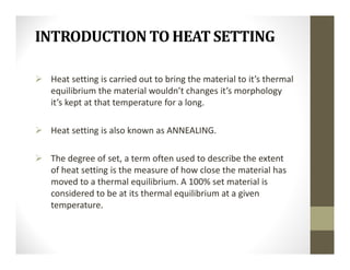 INTRODUCTION TO HEAT SETTING
 Heat setting is carried out to bring the material to it’s thermal
equilibrium the material wouldn’t changes it’s morphology
it’s kept at that temperature for a long.
 Heat setting is also known as ANNEALING.
 The degree of set, a term often used to describe the extent
of heat setting is the measure of how close the material has
moved to a thermal equilibrium. A 100% set material is
considered to be at its thermal equilibrium at a given
temperature.
 
