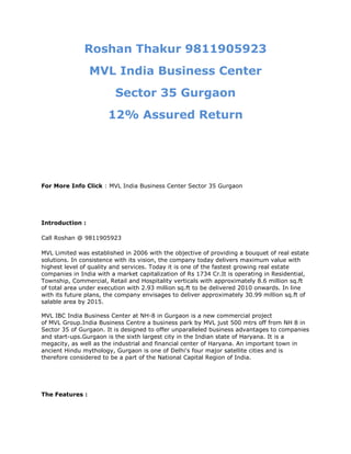 Roshan Thakur 9811905923
                 MVL India Business Center
                         Sector 35 Gurgaon
                       12% Assured Return




For More Info Click : MVL India Business Center Sector 35 Gurgaon




Introduction :

Call Roshan @ 9811905923

MVL Limited was established in 2006 with the objective of providing a bouquet of real estate
solutions. In consistence with its vision, the company today delivers maximum value with
highest level of quality and services. Today it is one of the fastest growing real estate
companies in India with a market capitalization of Rs 1734 Cr.It is operating in Residential,
Township, Commercial, Retail and Hospitality verticals with approximately 8.6 million sq.ft
of total area under execution with 2.93 million sq.ft to be delivered 2010 onwards. In line
with its future plans, the company envisages to deliver approximately 30.99 million sq.ft of
salable area by 2015.

MVL IBC India Business Center at NH-8 in Gurgaon is a new commercial project
of MVL Group.India Business Centre a business park by MVL just 500 mtrs off from NH 8 in
Sector 35 of Gurgaon. It is designed to offer unparalleled business advantages to companies
and start-ups.Gurgaon is the sixth largest city in the Indian state of Haryana. It is a
megacity, as well as the industrial and financial center of Haryana. An important town in
ancient Hindu mythology, Gurgaon is one of Delhi's four major satellite cities and is
therefore considered to be a part of the National Capital Region of India.




The Features :
 