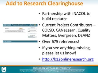 Add to Research Clearinghouse 
• Partnership with iNACOL to 
build resource 
• Current Project Contributors – 
COLSD, CANeLearn, Quality 
Matters, Evergreen, DEANZ 
• Over 675 references! 
• If you see anything missing, 
please let us know! 
• http://k12onlineresearch.org 
 