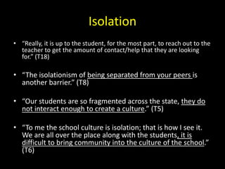 Isolation 
• “Really, it is up to the student, for the most part, to reach out to the 
teacher to get the amount of contact/help that they are looking 
for.” (T18) 
• “The isolationism of being separated from your peers is 
another barrier.” (T8) 
• “Our students are so fragmented across the state, they do 
not interact enough to create a culture.” (T5) 
• “To me the school culture is isolation; that is how I see it. 
We are all over the place along with the students, it is 
difficult to bring community into the culture of the school.” 
(T6) 
 