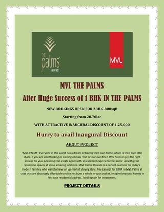 MVL THE PALMS
After Huge Success of 1 BHK IN THE PALMS
NEW BOOKINGS OPEN FOR 2BHK-800sqft
Starting from 20.70lac
WITH ATTRACTIVE INAUGURAL DISCOUNT OF 1,25,000
Hurry to avail Inaugural Discount
ABOUT PROJECT
"MVL PALMS" Everyone in this world has a dream of having their own home, which is their own little
space. If you are also thinking of owning a house that is your own then MVL Palms is just the right
answer for you. A leading real estate agent with an excellent experience has come up with great
residential spaces at some amazing locations. MVL Palms Bhiwadi is a perfect example for today′s
modern families who want to have an up-market staying style. You can opt for 1BHK in MVL Palms at
rates that are absolutely affordable and so not burn a whole in your pocket. Imagine beautiful homes in
first-rate residential address. ideal option for investment.
PROJECT DETAILS
 