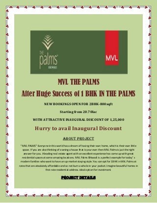 MVL THE PALMS
After Huge Success of 1 BHK IN THE PALMS
NEW BOOKINGS OPEN FOR 2BHK-800sqft
Starting from 20.70lac
WITH ATTRACTIVE INAUGURAL DISCOUNT OF 1,25,000
Hurry to avail Inaugural Discount
ABOUT PROJECT
"MVL PALMS" Everyone in this world has a dream of having their own home, which is their own little
space. If you are also thinking of owning a house that is your own then MVL Palms is just the right
answer for you. A leading real estate agent with an excellent experience has come up with great
residential spaces at some amazing locations. MVL Palms Bhiwadi is a perfect example for today′ s
modern families who want to have an up-market staying style. You can opt for 1BHK in MVL Palms at
rates that are absolutely affordable and so not burn a whole in your pocket. Imagine beautiful homes in
first-rate residential address. ideal option for investment.
PROJECT DETAILS
 