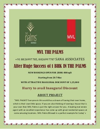MVL THE PALMS
+91 8826997785, 8826997787 SANA ASSOCIATES
After Huge Success of 1 BHK IN THE PALMS
NEW BOOKINGS OPEN FOR 2BHK-800sqft
Starting from 20.70lac
WITH ATTRACTIVE INAUGURAL DISCOUNT OF 1,25,000
Hurry to avail Inaugural Discount
ABOUT PROJECT
"MVL PALMS" Everyone in this world has a dream of having their own home,
which is their own little space. If you are also thinking of owning a house that is
your own then MVL Palms is just the right answer for you. A leading real estate
agent with an excellent experience has come up with great residential spaces at
some amazing locations. MVL Palms Bhiwadi is a perfect example for today′ s
 
