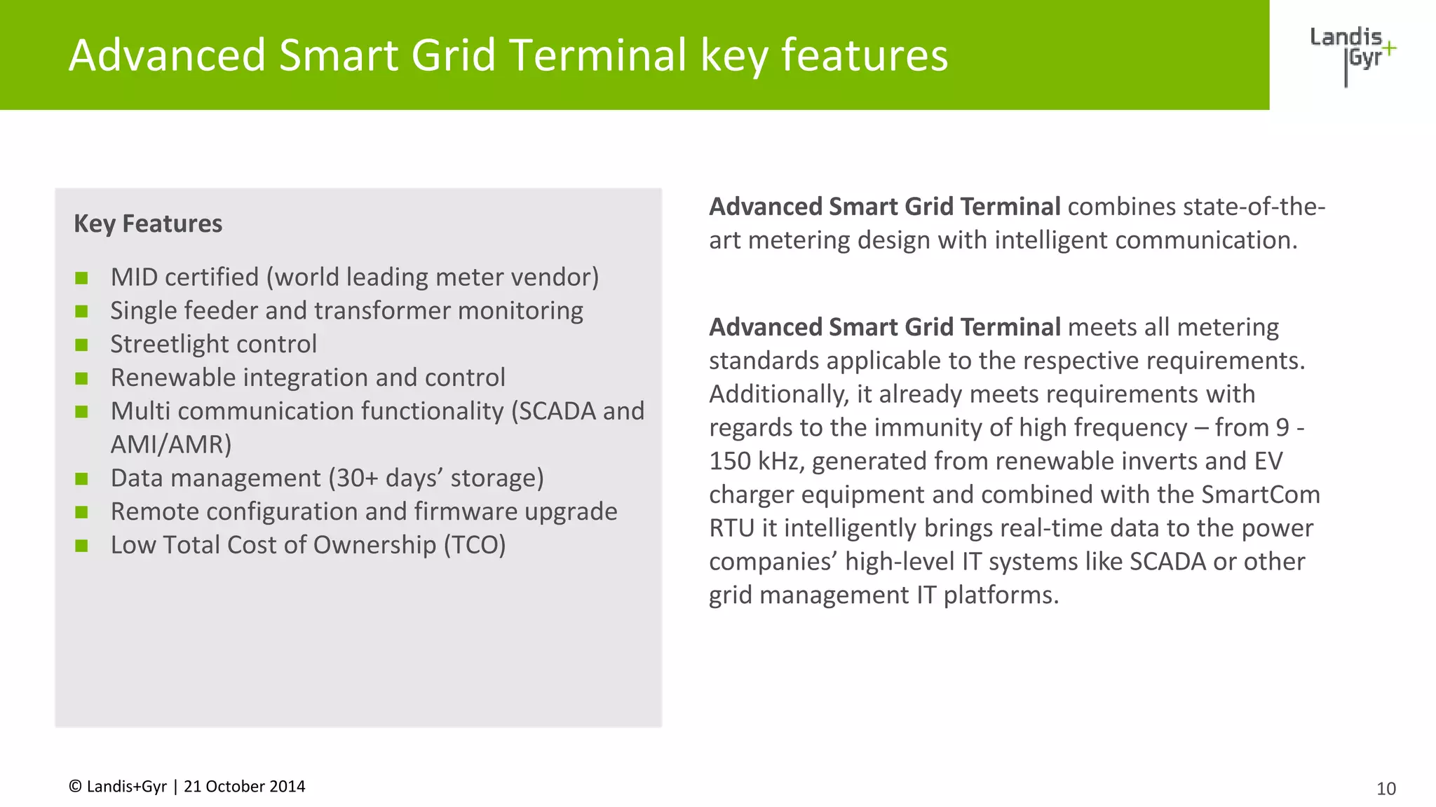 Advanced Smart Grid Terminal key features 
Key Features 
 MID certified (world leading meter vendor) 
 Single feeder and transformer monitoring 
 Streetlight control 
 Renewable integration and control 
 Multi communication functionality (SCADA and 
AMI/AMR) 
 Data management (30+ days’ storage) 
 Remote configuration and firmware upgrade 
 Low Total Cost of Ownership (TCO) 
© Landis+Gyr | 21 October 2014 
10 
Advanced Smart Grid Terminal combines state-of-the-art 
metering design with intelligent communication. 
Advanced Smart Grid Terminal meets all metering 
standards applicable to the respective requirements. 
Additionally, it already meets requirements with 
regards to the immunity of high frequency – from 9 - 
150 kHz, generated from renewable inverts and EV 
charger equipment and combined with the SmartCom 
RTU it intelligently brings real-time data to the power 
companies’ high-level IT systems like SCADA or other 
grid management IT platforms. 
 