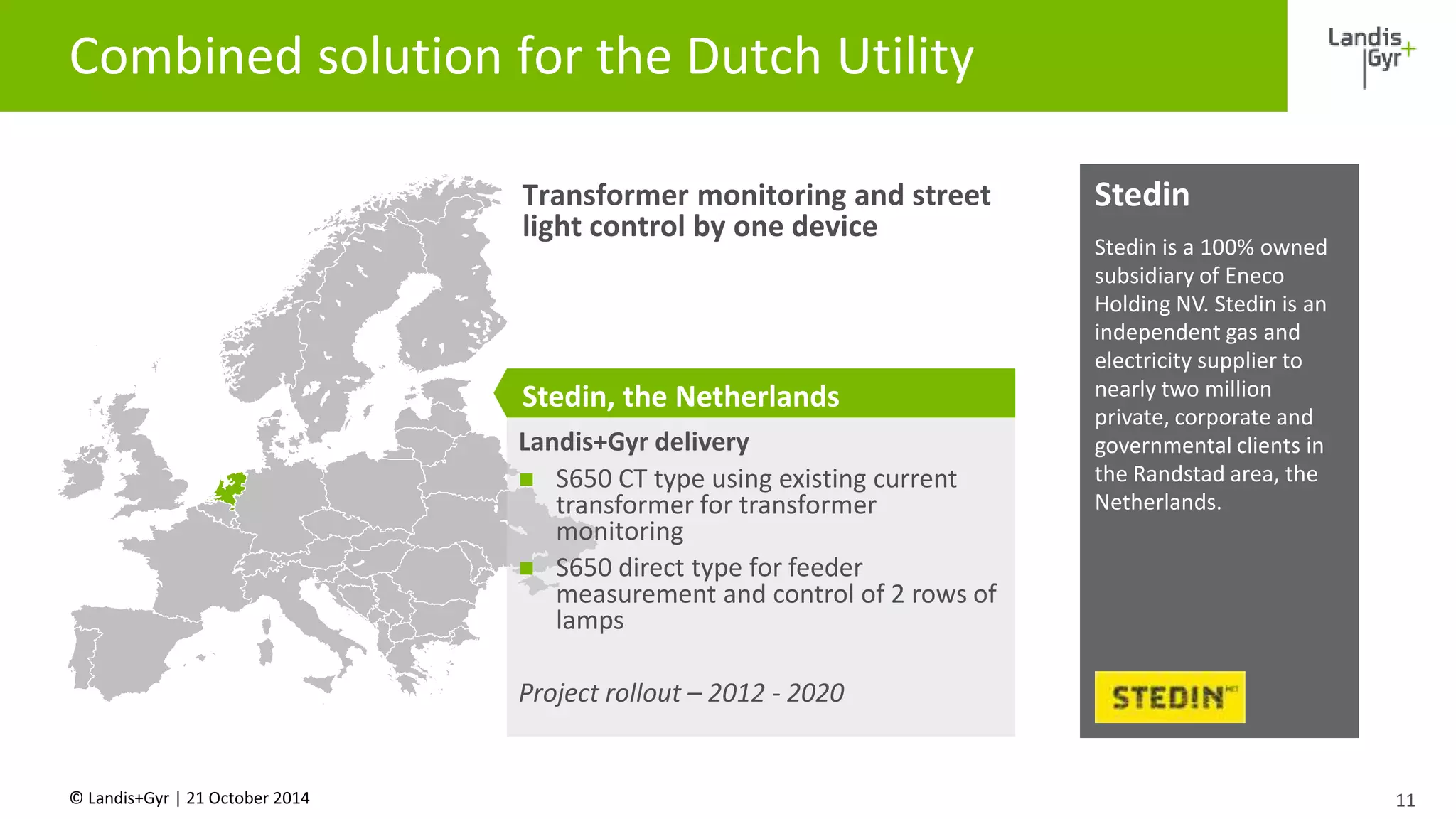 Combined solution for the Dutch Utility 
© Landis+Gyr | 21 October 2014 
11 
Stedin 
Stedin is a 100% owned 
subsidiary of Eneco 
Holding NV. Stedin is an 
independent gas and 
electricity supplier to 
nearly two million 
private, corporate and 
governmental clients in 
the Randstad area, the 
Netherlands. 
Transformer monitoring and street 
light control by one device 
Stedin, the Netherlands 
Landis+Gyr delivery 
 S650 CT type using existing current 
transformer for transformer 
monitoring 
 S650 direct type for feeder 
measurement and control of 2 rows of 
lamps 
Project rollout – 2012 - 2020 
 