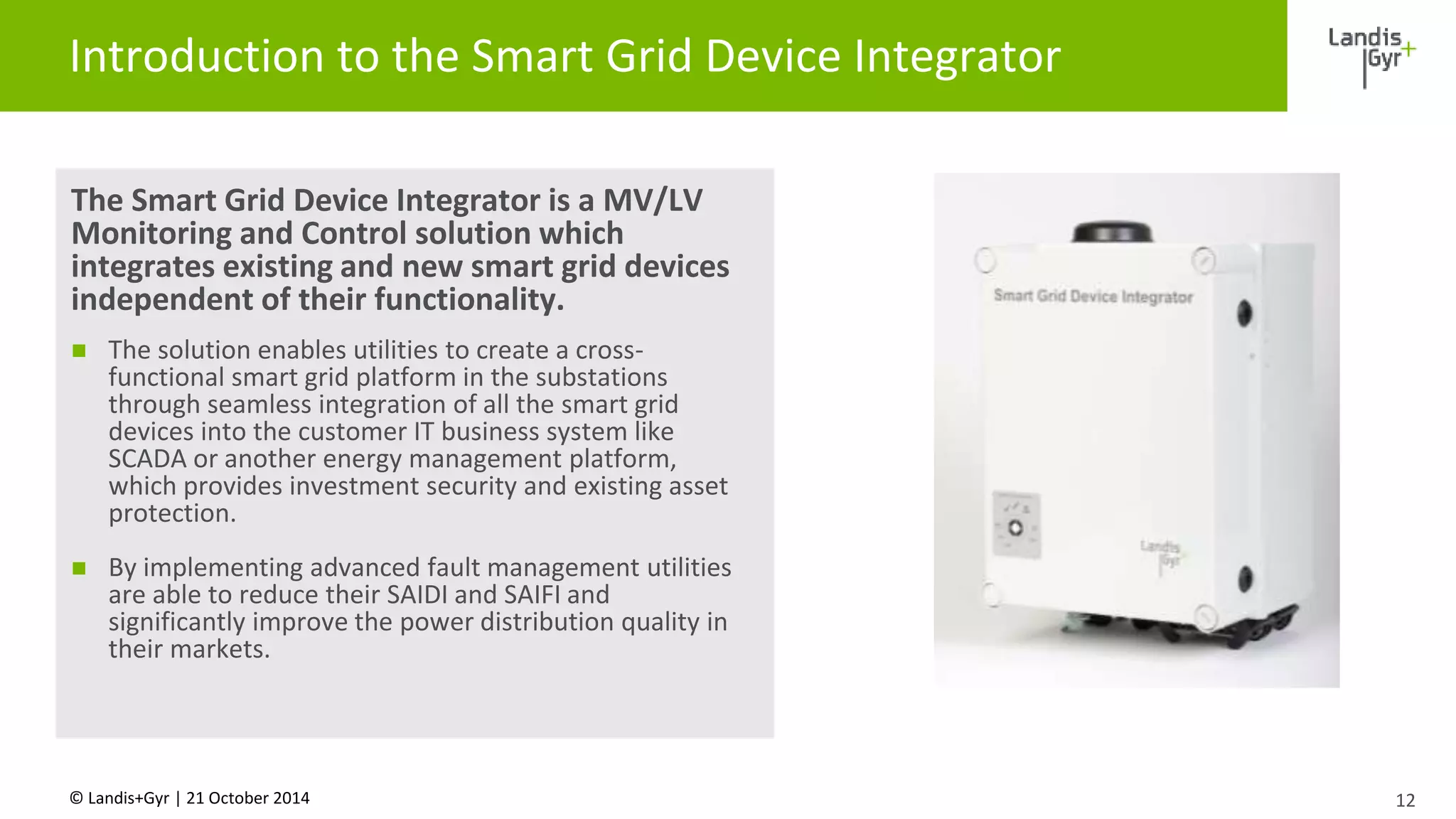 Introduction to the Smart Grid Device Integrator 
The Smart Grid Device Integrator is a MV/LV 
Monitoring and Control solution which 
integrates existing and new smart grid devices 
independent of their functionality. 
 The solution enables utilities to create a cross-functional 
smart grid platform in the substations 
through seamless integration of all the smart grid 
devices into the customer IT business system like 
SCADA or another energy management platform, 
which provides investment security and existing asset 
protection. 
 By implementing advanced fault management utilities 
are able to reduce their SAIDI and SAIFI and 
significantly improve the power distribution quality in 
their markets. 
© Landis+Gyr | 21 October 2014 
12 
 