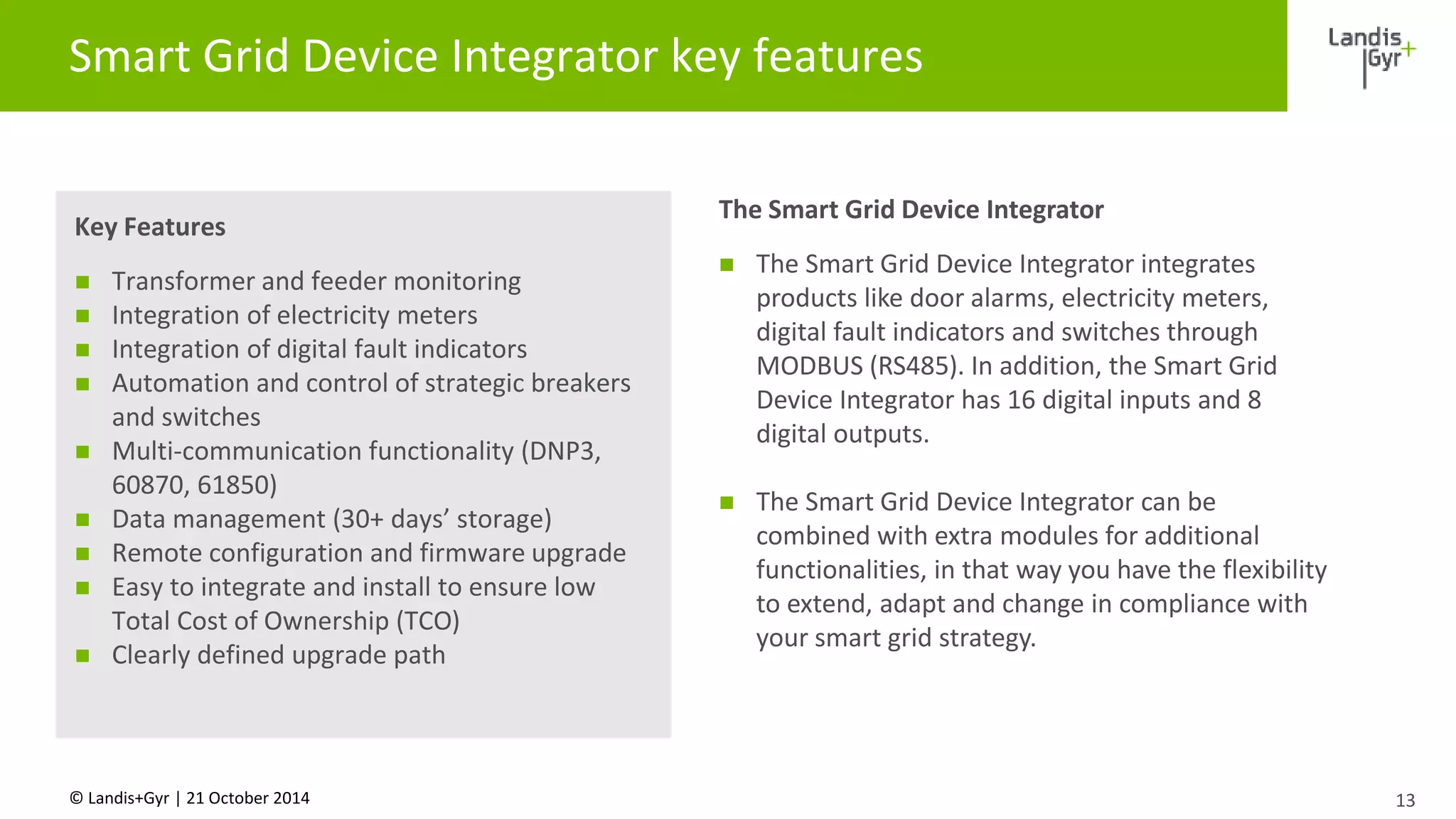 Smart Grid Device Integrator key features 
Key Features 
 Transformer and feeder monitoring 
 Integration of electricity meters 
 Integration of digital fault indicators 
 Automation and control of strategic breakers 
and switches 
 Multi-communication functionality (DNP3, 
60870, 61850) 
 Data management (30+ days’ storage) 
 Remote configuration and firmware upgrade 
 Easy to integrate and install to ensure low 
Total Cost of Ownership (TCO) 
 Clearly defined upgrade path 
© Landis+Gyr | 21 October 2014 
13 
The Smart Grid Device Integrator 
 The Smart Grid Device Integrator integrates 
products like door alarms, electricity meters, 
digital fault indicators and switches through 
MODBUS (RS485). In addition, the Smart Grid 
Device Integrator has 16 digital inputs and 8 
digital outputs. 
 The Smart Grid Device Integrator can be 
combined with extra modules for additional 
functionalities, in that way you have the flexibility 
to extend, adapt and change in compliance with 
your smart grid strategy. 
 