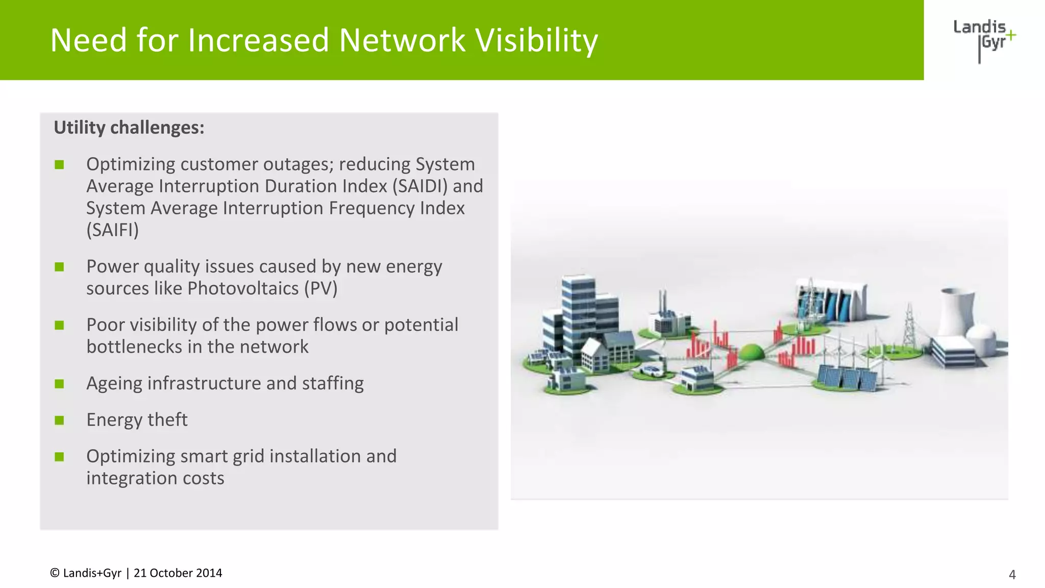 Need for Increased Network Visibility 
Utility challenges: 
 Optimizing customer outages; reducing System 
Average Interruption Duration Index (SAIDI) and 
System Average Interruption Frequency Index 
(SAIFI) 
 Power quality issues caused by new energy 
sources like Photovoltaics (PV) 
 Poor visibility of the power flows or potential 
bottlenecks in the network 
 Ageing infrastructure and staffing 
 Energy theft 
 Optimizing smart grid installation and 
integration costs 
© Landis+Gyr | 21 October 2014 
4 
 