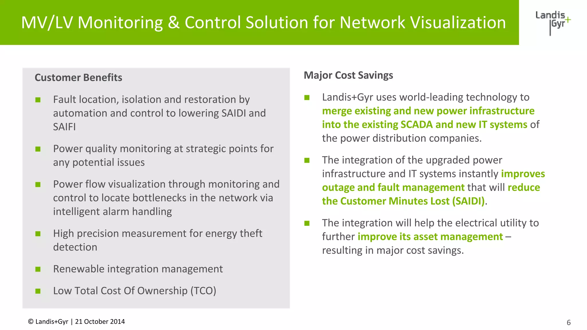 MV/LV Monitoring & Control Solution for Network Visualization 
Customer Benefits 
 Fault location, isolation and restoration by 
automation and control to lowering SAIDI and 
SAIFI 
 Power quality monitoring at strategic points for 
any potential issues 
 Power flow visualization through monitoring and 
control to locate bottlenecks in the network via 
intelligent alarm handling 
 High precision measurement for energy theft 
detection 
 Renewable integration management 
 Low Total Cost Of Ownership (TCO) 
© Landis+Gyr | 21 October 2014 
6 
Major Cost Savings 
 Landis+Gyr uses world-leading technology to 
merge existing and new power infrastructure 
into the existing SCADA and new IT systems of 
the power distribution companies. 
 The integration of the upgraded power 
infrastructure and IT systems instantly improves 
outage and fault management that will reduce 
the Customer Minutes Lost (SAIDI). 
 The integration will help the electrical utility to 
further improve its asset management – 
resulting in major cost savings. 
 