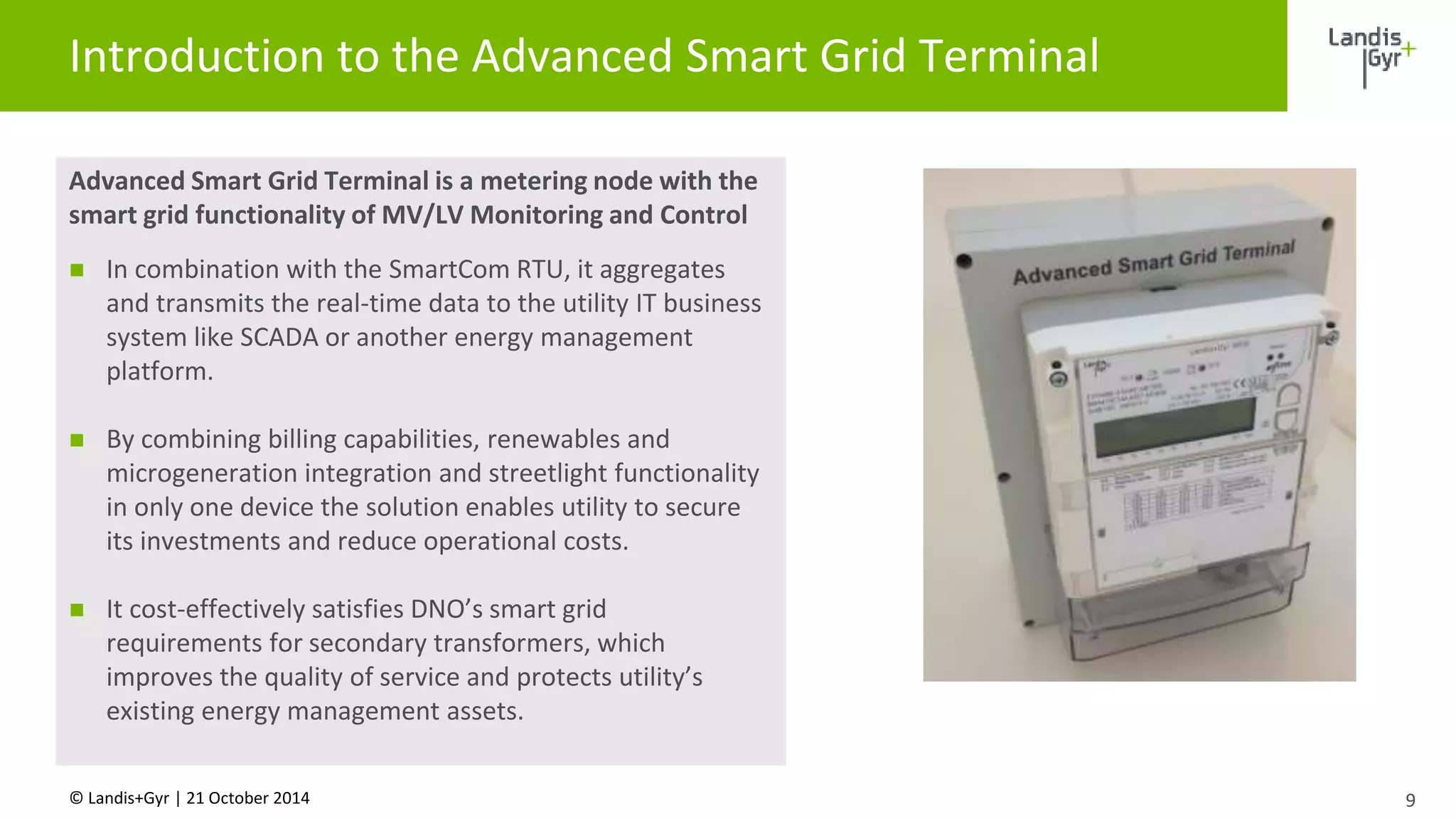 Introduction to the Advanced Smart Grid Terminal 
Advanced Smart Grid Terminal is a metering node with the 
smart grid functionality of MV/LV Monitoring and Control 
 In combination with the SmartCom RTU, it aggregates 
and transmits the real-time data to the utility IT business 
system like SCADA or another energy management 
platform. 
 By combining billing capabilities, renewables and 
microgeneration integration and streetlight functionality 
in only one device the solution enables utility to secure 
its investments and reduce operational costs. 
 It cost-effectively satisfies DNO’s smart grid 
requirements for secondary transformers, which 
improves the quality of service and protects utility’s 
existing energy management assets. 
© Landis+Gyr | 21 October 2014 
9 
 