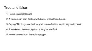 True and false
1. Heroin is a depressant.
2. A person can start feeling withdrawal within three hours.
3. Saying “No drugs are bad for you” is an effective way to say no to heroin.
4. A weakened immune system is long term effect.
5. Heroin comes from the opium poppy.
 