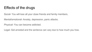 Effects of the drugs
Social- You will lose all your close friends and family members.
Mental/emotional- Anxiety, depression, panic attacks.
Physical- You can become addicted.
Legal- Get arrested and the sentence can vary due to how much you how.
 