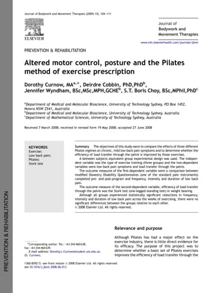 Journal of Bodywork and Movement Therapies (2009) 13, 104–111
Bodywork and
Journal of
Movement Therapies
PREVENTION & REHABILITATION
Altered motor control, posture and the Pilates
method of exercise prescription
Dorothy Curnow, MAa,Ã, Deirdre Cobbin, PhD,PhDb
,
Jennifer Wyndham, BSc,MSc,MPH,GCHEb
, S.T. Boris Choy, BSc,MPhil,PhDc
a
Department of Medical and Molecular Bioscience, University of Technology Sydney, PO Box 1452,
Nowra NSW 2541, Australia
b
Department of Medical and Molecular Bioscience, University of Technology Sydney, Australia
c
Department of Mathematical Sciences, University of Technology Sydney, Australia
Received 7 March 2008; received in revised form 19 May 2008; accepted 27 June 2008
KEYWORDS
Exercise;
Low back pain;
Pilates;
Stork test
Summary The objectives of this study were to compare the effects of three different
Pilates regimes on chronic, mild low back pain symptoms and to determine whether the
efﬁciency of load transfer through the pelvis is improved by those exercises.
A between subjects equivalent group experimental design was used. The indepen-
dent variable was the type of exercise training (three groups) and the two-dependent
variables were low back pain symptoms and load transfer through the pelvis.
The outcome measures of the ﬁrst-dependent variable were a comparison between
modiﬁed Oswestry Disability Questionnaires (one of the standard pain instruments)
completed pre- and post-program and frequency, intensity and duration of low back
pain.
The outcome measure of the second-dependent variable, efﬁciency of load transfer
through the pelvis was the Stork test (one-legged standing test) in weight bearing.
Although all groups experienced statistically signiﬁcant reductions in frequency,
intensity and duration of low back pain across the weeks of exercising, there were no
signiﬁcant differences between the groups relative to each other.
& 2008 Elsevier Ltd. All rights reserved.
Relevance and purpose
Although Pilates has had a major effect on the
exercise industry, there is little direct evidence for
its efﬁcacy. The purpose of this project was to
determine whether a basic set of Pilates exercises
improves the efﬁciency of load transfer through the
ARTICLE IN PRESS
www.intl.elsevierhealth.com/journals/jbmt
1360-8592/$ - see front matter & 2008 Elsevier Ltd. All rights reserved.
doi:10.1016/j.jbmt.2008.06.013
ÃCorresponding author. Tel.: +61 244 460 638;
fax: +61 244 460 639.
E-mail address: Dorothy.L.Curnow@student.uts.edu.au
(D. Curnow).
PREVENTION&REHABILITATION
 