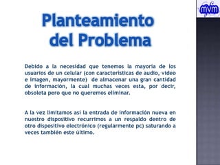 Planteamiento del ProblemaDebido a la necesidad que tenemos la mayoría de los usuarios de un celular (con características de audio, video e imagen, mayormente)  de almacenar una gran cantidad de información, la cual muchas veces esta, por decir, obsoleta pero que no queremos eliminar.Ala vez limitamos así la entrada de información nueva en nuestro dispositivo recurrimos a un respaldo dentro de otro dispositivo electrónico (regularmente pc) saturando a veces también este último.