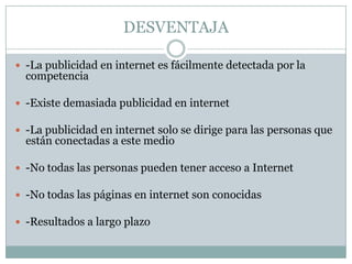 DESVENTAJA
 -La publicidad en internet es fácilmente detectada por la

competencia

 -Existe demasiada publicidad en internet
 -La publicidad en internet solo se dirige para las personas que

están conectadas a este medio

 -No todas las personas pueden tener acceso a Internet
 -No todas las páginas en internet son conocidas
 -Resultados a largo plazo

 