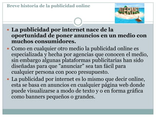 Breve historia de la publicidad online

 La publicidad por internet nace de la

oportunidad de poner anuncios en un medio con
muchos consumidores.
 Como en cualquier otro medio la publicidad online es
especializada y hecha por agencias que conocen el medio,
sin embargo algunas plataformas publicitarias han sido
diseñadas para que "anunciar" sea tan fácil para
cualquier persona con poco presupuesto.
 La publicidad por internet es lo mismo que decir online,
esta se basa en anuncios en cualquier página web donde
puede visualizarse a modo de texto y o en forma gráfica
como banners pequeños o grandes.

 