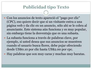 Publicidad tipo Texto
 Con los anuncios de texto apareció el "pago por clic"

(CPC), eso quiere decir que si un visitante entra a una
página web y da clic en un anuncio, sólo ahí se le cobra al
anunciante. Este sistema aún funciona y es muy popular,
sin embargo tiene la desventaja que es una subasta.
 La subasta funciona a través de palabras clave, por
ejemplo, si usted desea que sus anuncios se muestren
cuando el usuario busca flores, debe pujar ofreciendo
desde US$0.10 por clic hasta US$2.00 por cpc.
 Hay palabras que son muy caras y muchas muy baratas.

 