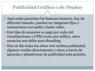 Publicidad Gráfica o de Display
 Aquí están presentes los famosos banners, hay de

diferente tamaño, pueden ser imágenes fijas o
animaciones con audio y hasta video.
 Este tipo de anuncios se paga por cada mil
visualizaciones o CPM (costo por millar), estos
anuncios son útiles para Branding.
 Hoy en día todos los sitios web reciben publicidad,
algunos venden directamente y otros a través de
agencias y plataformas de publicidad más grandes.

 