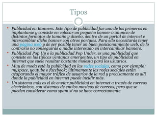 Tipos
 Publicidad en Banners. Este tipo de publicidad fue uno de los primeros en

implantarse y consiste en colocar un pequeño banner o anuncio de
distintos formatos de tamaño y diseño, dentro de un portal de internet e
intercambiar dicho banner con otros portales. Para ello necesitarás tener
una página web y de ser posible tener un buen posicionamiento web, de lo
contrario no conseguirás a nadie interesado en intercambiar banners.
 Publicidad Pop Up o la publicidad Pop Under, es una publicidad que
consiste en las típicas ventanas emergentes, un tipo de publicidad en
internet que suele resultar bastante molesta para los usuarios.
 Muy de moda está la publicidad en las redes sociales, como por ejemplo:
myspace, youtube o facebook; últimamente las redes sociales están
acaparando el mayor tráfico de usuarios de la red y precisamente es allí
donde la publicidad en internet puede incidir más.
 Un sistema más es el de enviar publicidad en internet a través de correos
electrónicos, con sistemas de envíos masivos de correos, pero que se
pueden considerar como spam si no se hace correctamente.

 