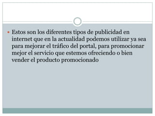  Estos son los diferentes tipos de publicidad en

internet que en la actualidad podemos utilizar ya sea
para mejorar el tráfico del portal, para promocionar
mejor el servicio que estemos ofreciendo o bien
vender el producto promocionado

 